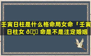 壬寅日柱是什么格命局女命「壬寅日柱女 🦉 命是不是注定婚姻 🐠 不好」